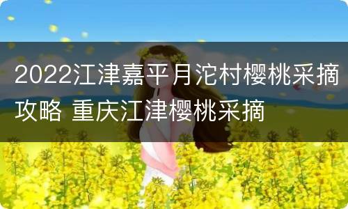 2022江津嘉平月沱村樱桃采摘攻略 重庆江津樱桃采摘