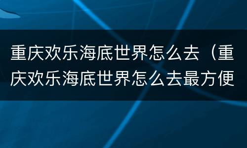 重庆欢乐海底世界怎么去（重庆欢乐海底世界怎么去最方便）