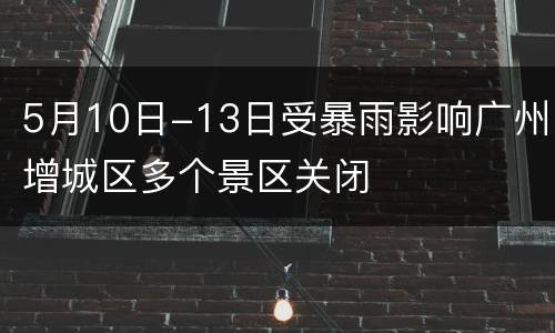 5月10日-13日受暴雨影响广州增城区多个景区关闭
