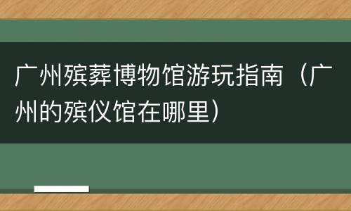 广州殡葬博物馆游玩指南（广州的殡仪馆在哪里）