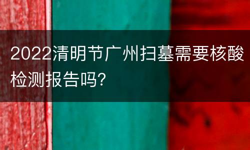 2022清明节广州扫墓需要核酸检测报告吗？