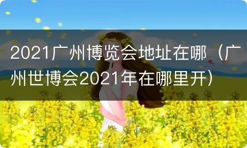 2021广州博览会地址在哪（广州世博会2021年在哪里开）