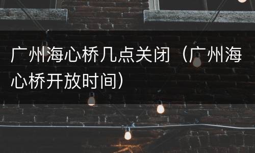 广州海心桥几点关闭（广州海心桥开放时间）