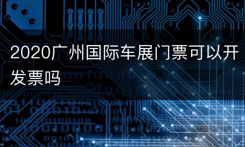 2020广州国际车展门票可以开发票吗