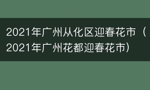 2021年广州从化区迎春花市（2021年广州花都迎春花市）