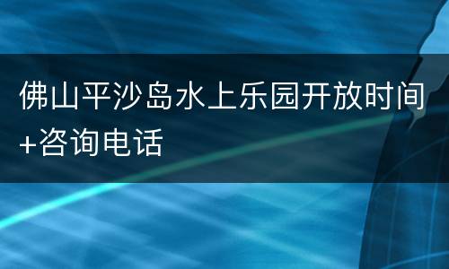 佛山平沙岛水上乐园开放时间+咨询电话
