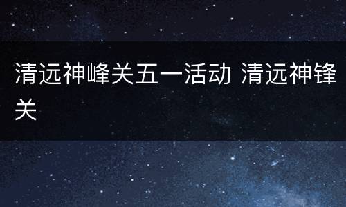 清远神峰关五一活动 清远神锋关