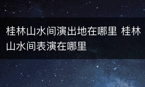桂林山水间演出地在哪里 桂林山水间表演在哪里