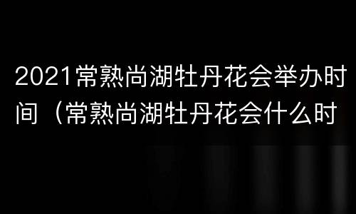 2021常熟尚湖牡丹花会举办时间（常熟尚湖牡丹花会什么时候开）