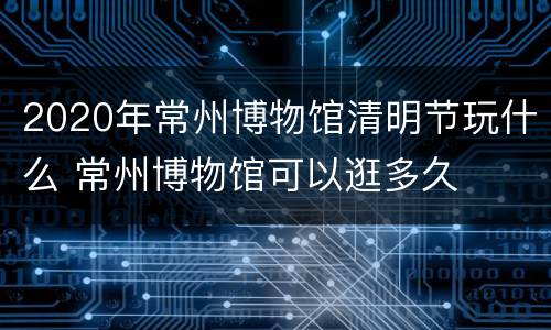 2020年常州博物馆清明节玩什么 常州博物馆可以逛多久