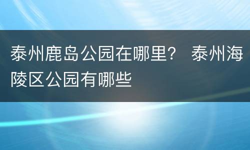 泰州鹿岛公园在哪里？ 泰州海陵区公园有哪些