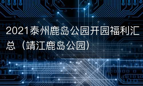 2021泰州鹿岛公园开园福利汇总（靖江鹿岛公园）