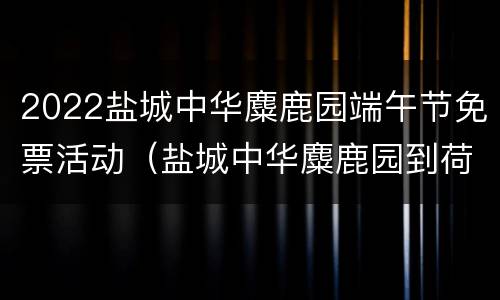 2022盐城中华麋鹿园端午节免票活动（盐城中华麋鹿园到荷兰花海）
