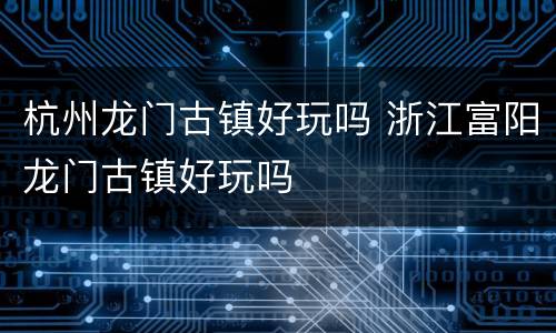 杭州龙门古镇好玩吗 浙江富阳龙门古镇好玩吗