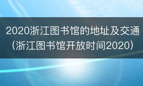 2020浙江图书馆的地址及交通（浙江图书馆开放时间2020）