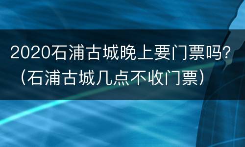 2020石浦古城晚上要门票吗？（石浦古城几点不收门票）
