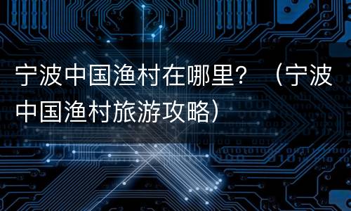 宁波中国渔村在哪里？（宁波中国渔村旅游攻略）