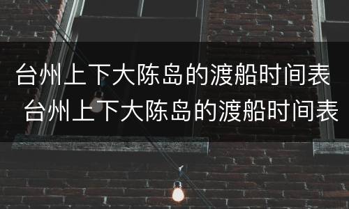 台州上下大陈岛的渡船时间表 台州上下大陈岛的渡船时间表