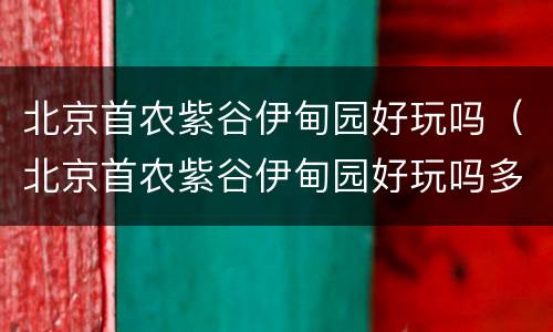 北京首农紫谷伊甸园好玩吗（北京首农紫谷伊甸园好玩吗多少钱）