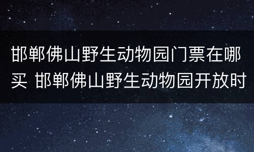 邯郸佛山野生动物园门票在哪买 邯郸佛山野生动物园开放时间