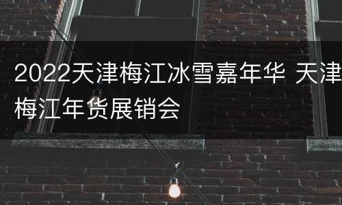 2022天津梅江冰雪嘉年华 天津梅江年货展销会