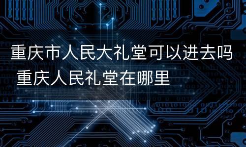 重庆市人民大礼堂可以进去吗 重庆人民礼堂在哪里