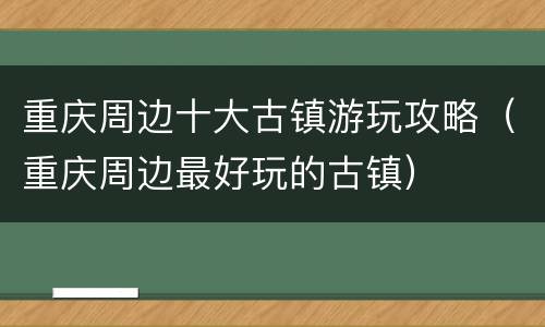 重庆周边十大古镇游玩攻略（重庆周边最好玩的古镇）