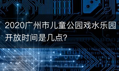 2020广州市儿童公园戏水乐园开放时间是几点？