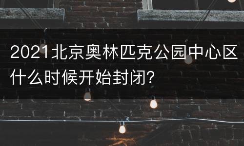 2021北京奥林匹克公园中心区什么时候开始封闭？