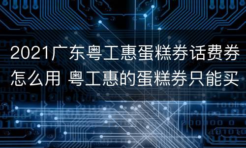 2021广东粤工惠蛋糕券话费券怎么用 粤工惠的蛋糕券只能买蛋糕吗