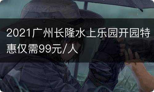 2021广州长隆水上乐园开园特惠仅需99元/人