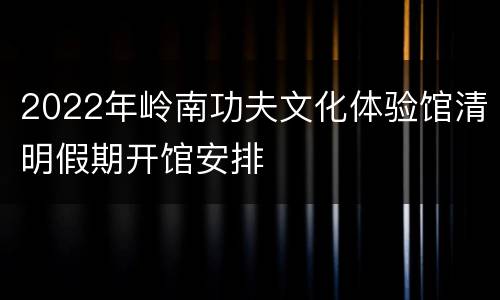 2022年岭南功夫文化体验馆清明假期开馆安排