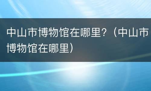 中山市博物馆在哪里?（中山市博物馆在哪里）