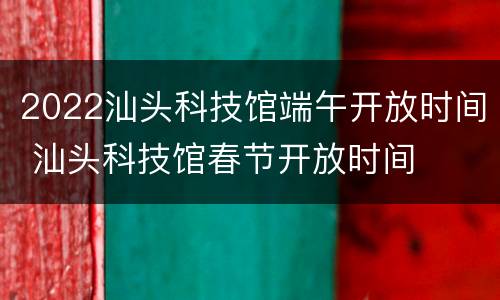 2022汕头科技馆端午开放时间 汕头科技馆春节开放时间