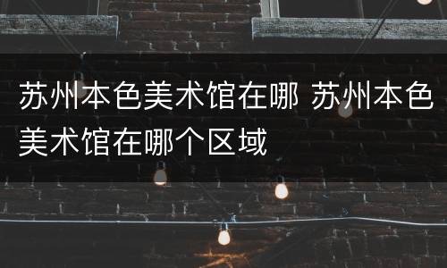 苏州本色美术馆在哪 苏州本色美术馆在哪个区域