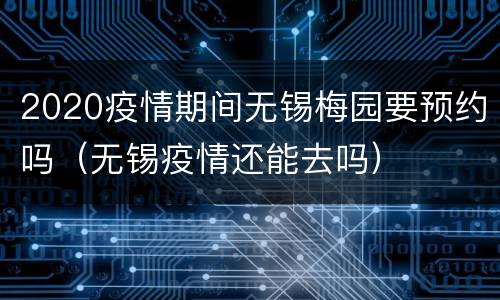 2020疫情期间无锡梅园要预约吗（无锡疫情还能去吗）
