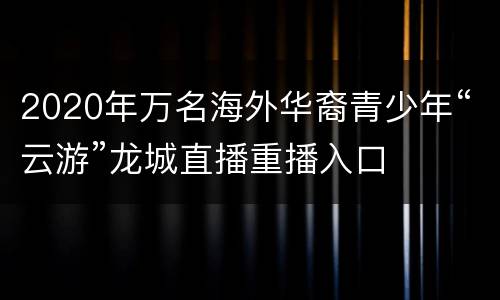 2020年万名海外华裔青少年“云游”龙城直播重播入口