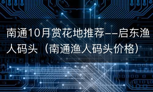 南通10月赏花地推荐--启东渔人码头（南通渔人码头价格）