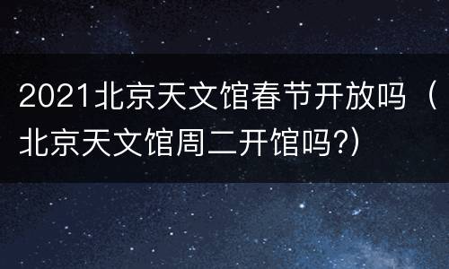 2021北京天文馆春节开放吗（北京天文馆周二开馆吗?）