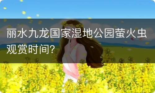 丽水九龙国家湿地公园萤火虫观赏时间？