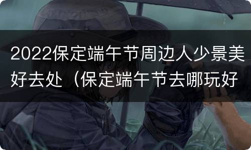 2022保定端午节周边人少景美好去处（保定端午节去哪玩好）