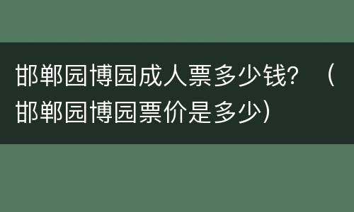 邯郸园博园成人票多少钱？（邯郸园博园票价是多少）