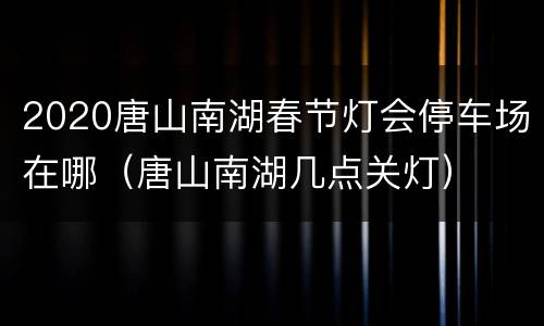 2020唐山南湖春节灯会停车场在哪（唐山南湖几点关灯）