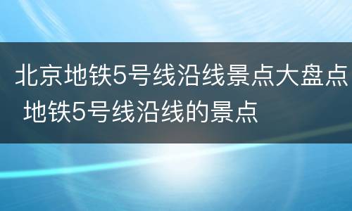 北京地铁5号线沿线景点大盘点 地铁5号线沿线的景点