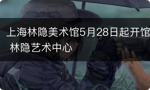 上海林隐美术馆5月28日起开馆 林隐艺术中心