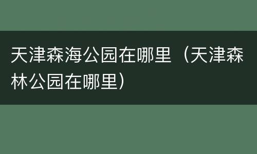 天津森海公园在哪里（天津森林公园在哪里）