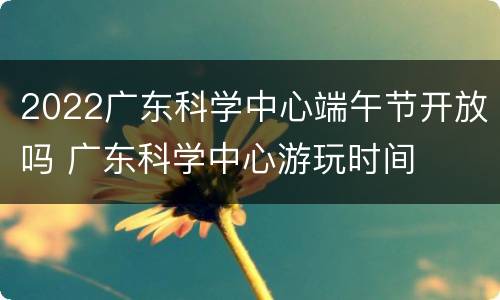 2022广东科学中心端午节开放吗 广东科学中心游玩时间