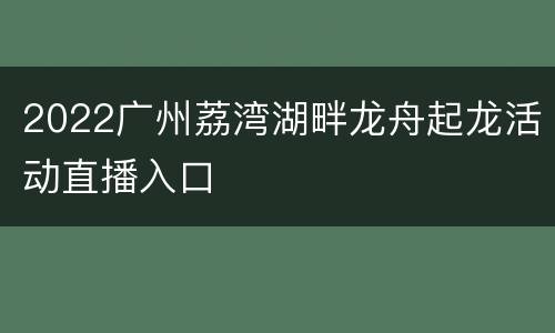 2022广州荔湾湖畔龙舟起龙活动直播入口
