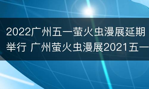 2022广州五一萤火虫漫展延期举行 广州萤火虫漫展2021五一