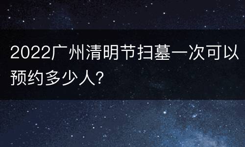 2022广州清明节扫墓一次可以预约多少人？